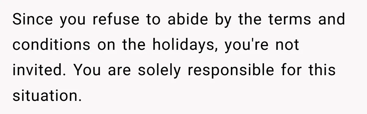 Since you refuse to abide by the terms and conditions on the holidays, you're not invited. You are solely responsible for this situation.