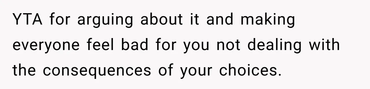 YTA for arguing about it and making everyone feel bad for you not dealing with the consequences of your choices.