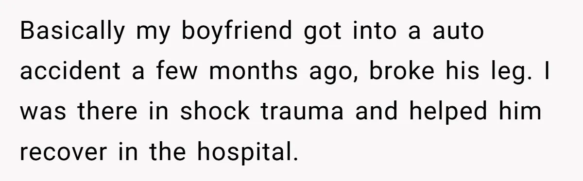 Basically my boyfriend got into a auto accident a few months ago, broke his leg. I was there in shock trauma and helped him recover in the hospital.