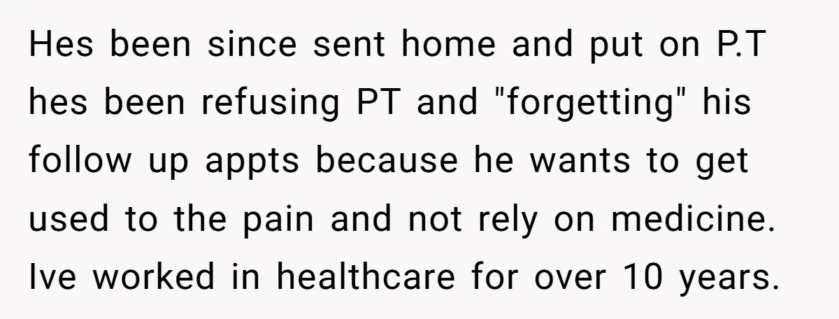 Hes been since sent home and put on P.T hes been refusing PT and "forgetting" his follow up appts because he wants to get used to the pain and not...