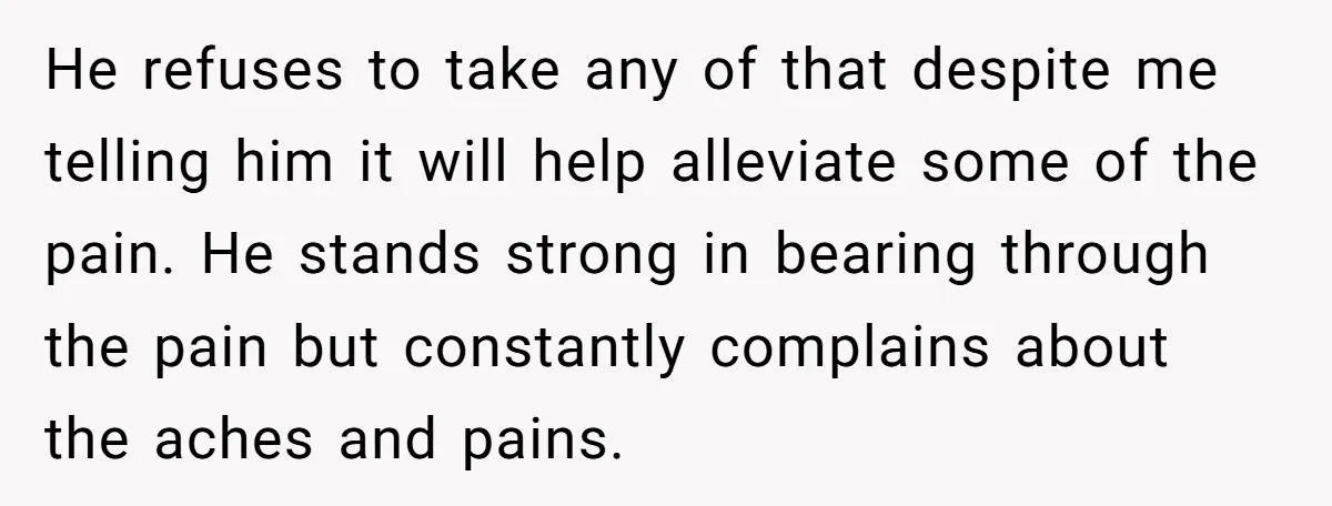 He refuses to take any of that despite me telling him it will help alleviate some of the pain. He stands strong in bearing through the pain but constantly complains...