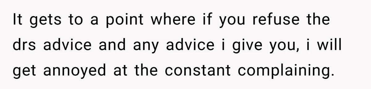It gets to a point where if you refuse the drs advice and any advice i give you, i will get annoyed at the constant complaining.