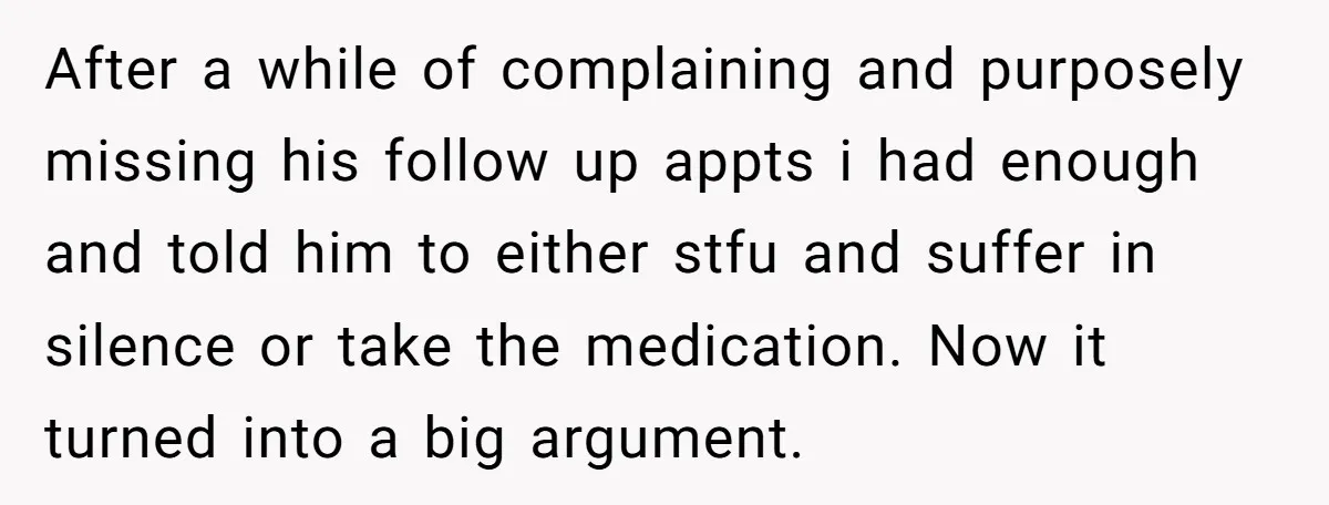 After a while of complaining and purposely missing his follow up appts i had enough and told him to either stfu and suffer in silence or take the medication. Now...