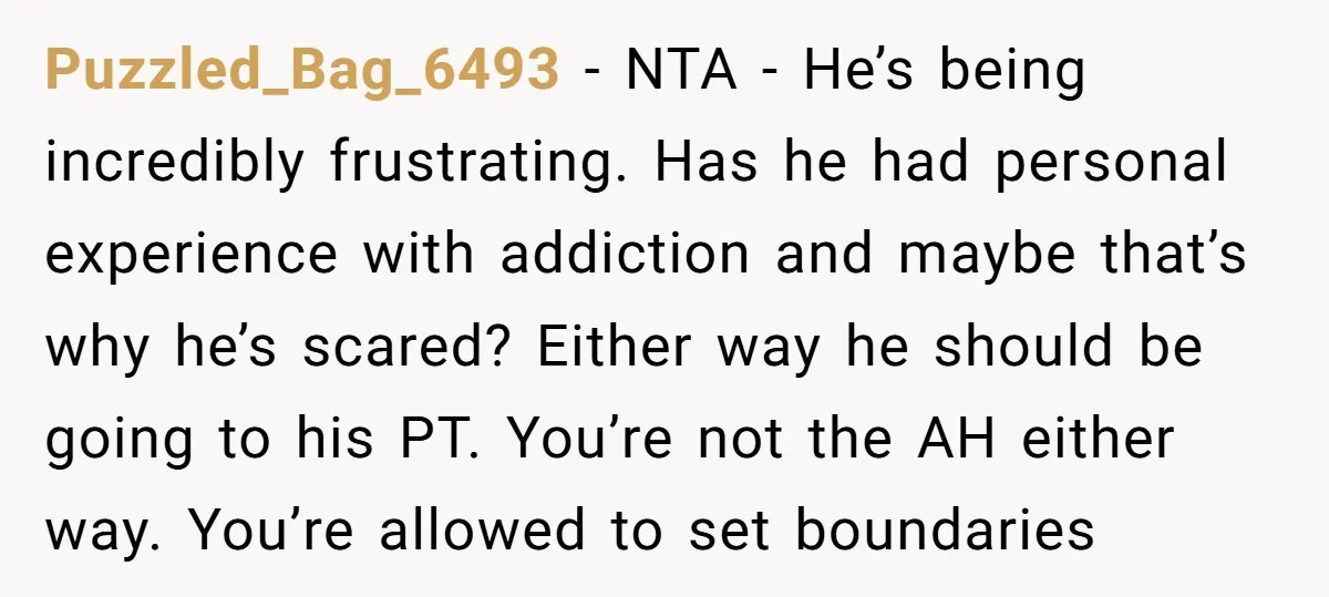 Puzzled_Bag_6493 − NTA - He’s being incredibly frustrating. Has he had personal experience with addiction and maybe that’s why he’s scared? Either way he should be going to his PT....