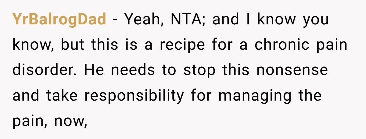 YrBalrogDad − Yeah, NTA; and I know you know, but this is a recipe for a chronic pain disorder. He needs to stop this nonsense and take responsibility for managing...
