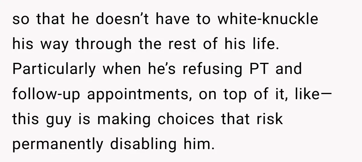 so that he doesn’t have to white-knuckle his way through the rest of his life. Particularly when he’s refusing PT and follow-up appointments, on top of it, like—this guy is...