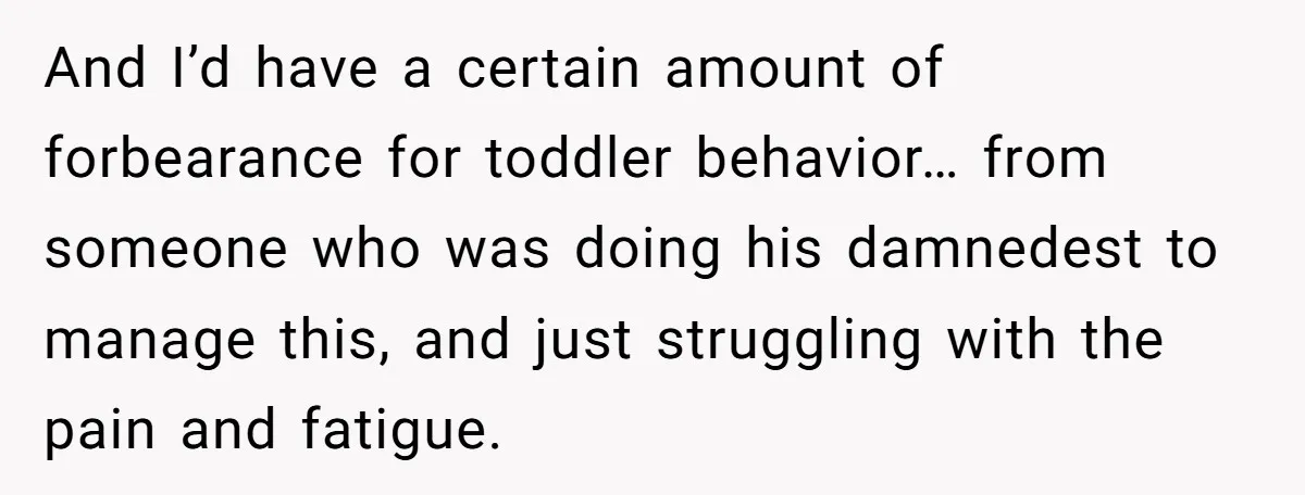 And I’d have a certain amount of forbearance for toddler behavior… from someone who was doing his damnedest to manage this, and just struggling with the pain and fatigue.