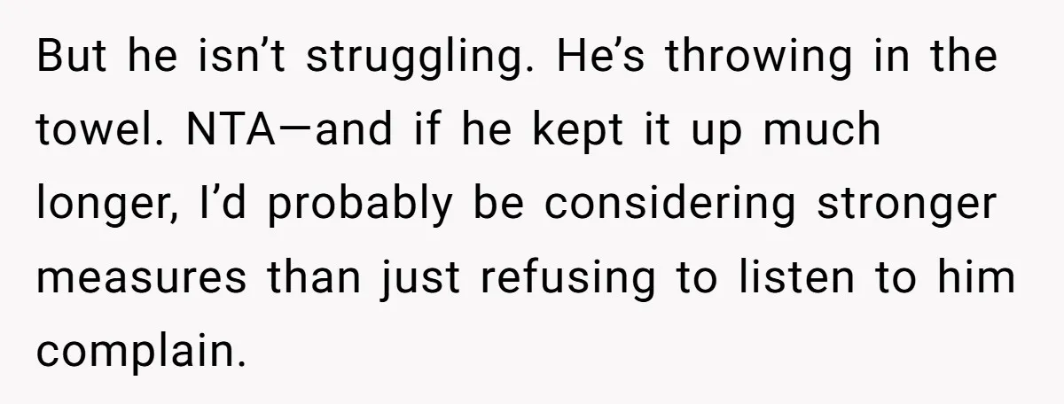 But he isn’t struggling. He’s throwing in the towel. NTA—and if he kept it up much longer, I’d probably be considering stronger measures than just refusing to listen to him...
