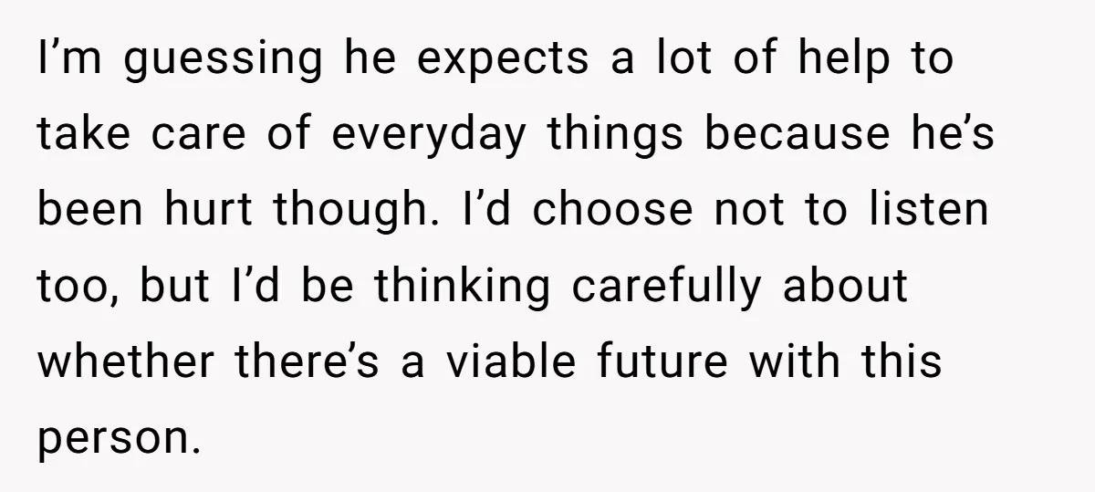 I’m guessing he expects a lot of help to take care of everyday things because he’s been hurt though. I’d choose not to listen too, but I’d be thinking carefully...
