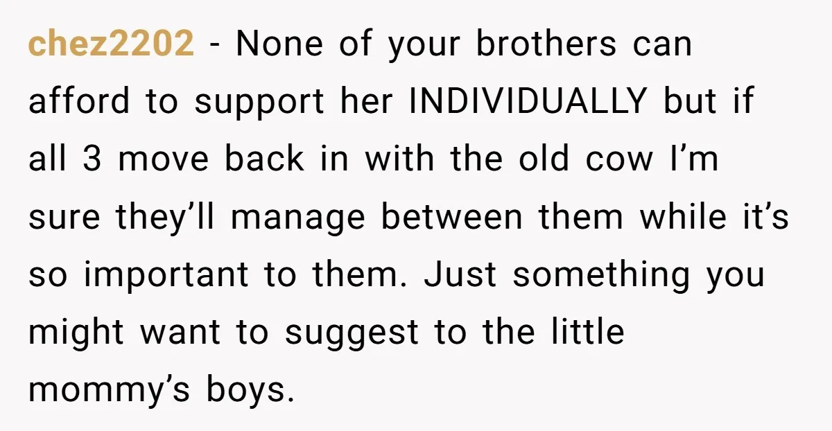 chez2202 - None of your brothers can afford to support her INDIVIDUALLY but if all 3 move back in with the old cow I’m sure they’ll manage between them while...