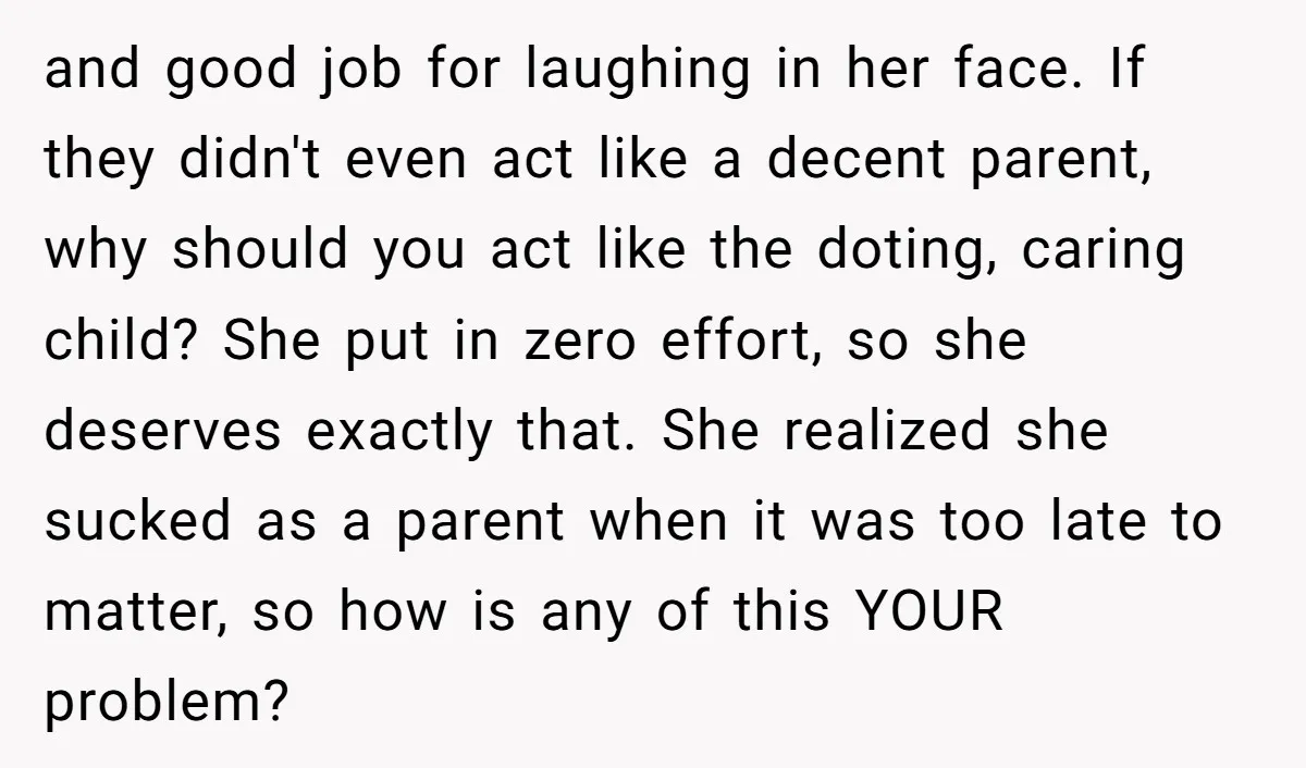 and good job for laughing in her face. If they didn't even act like a decent parent, why should you act like the doting, caring child? She put in zero...