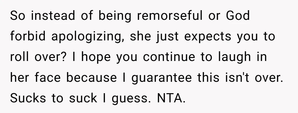 So instead of being remorseful or God forbid apologizing, she just expects you to roll over? I hope you continue to laugh in her face because I guarantee this isn't...