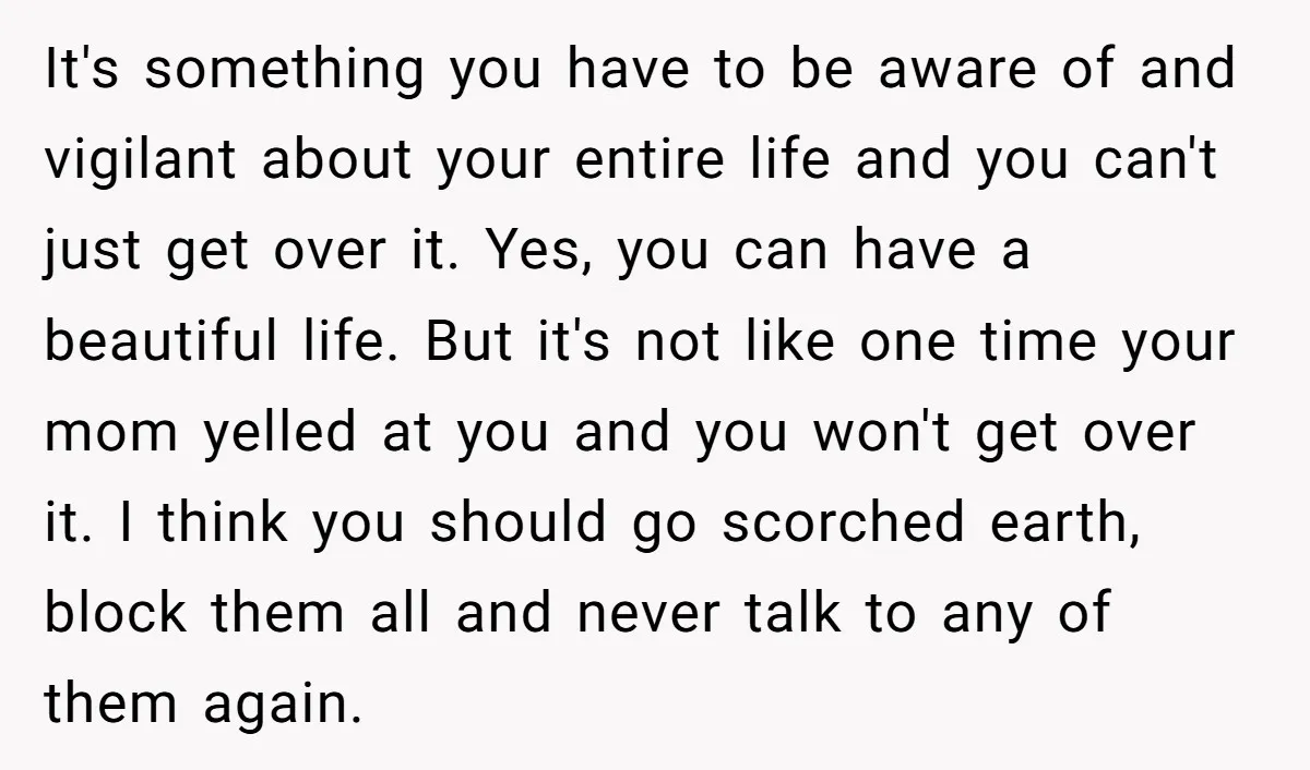It's something you have to be aware of and vigilant about your entire life and you can't just get over it. Yes, you can have a beautiful life. But it's...