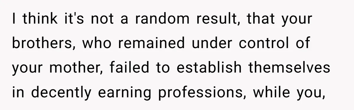 I think it's not a random result, that your brothers, who remained under control of your mother, failed to establish themselves in decently earning professions, while you,