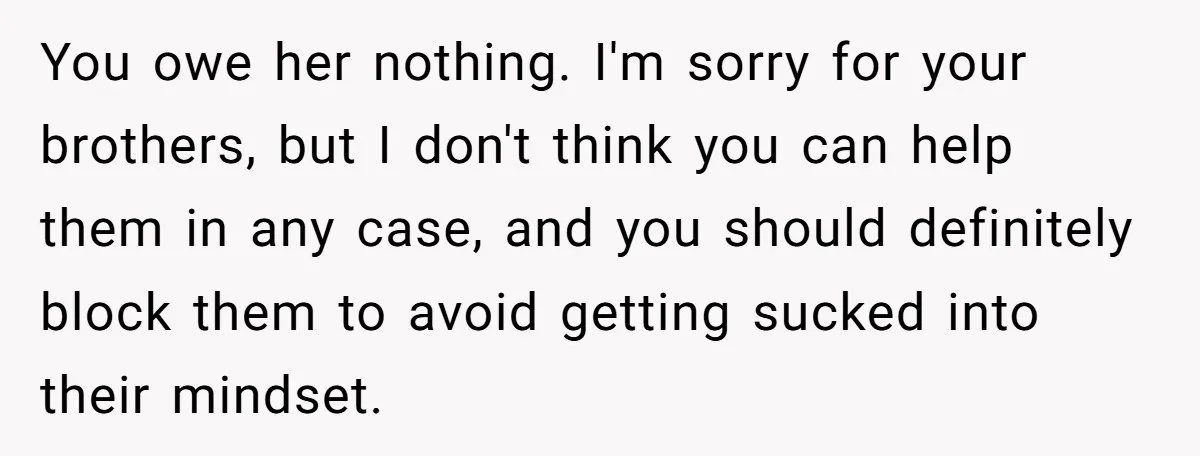 You owe her nothing. I'm sorry for your brothers, but I don't think you can help them in any case, and you should definitely block them to avoid getting sucked...