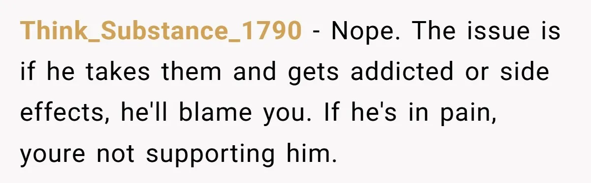 Think_Substance_1790 − Nope. The issue is if he takes them and gets addicted or side effects, he'll blame you. If he's in pain, youre not supporting him.