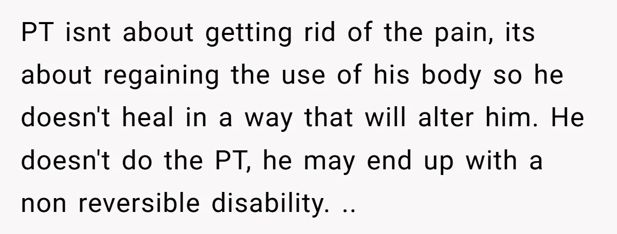 PT isnt about getting rid of the pain, its about regaining the use of his body so he doesn't heal in a way that will alter him. He doesn't do...