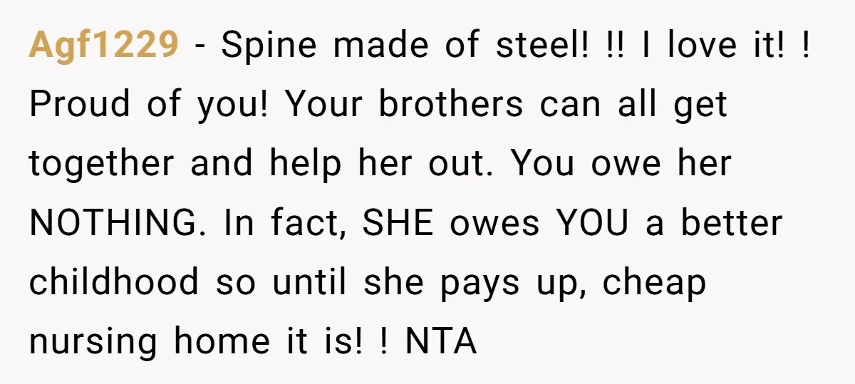 Agf1229 - Spine made of steel! !! I love it! ! Proud of you! Your brothers can all get together and help her out. You owe her NOTHING. In fact,...