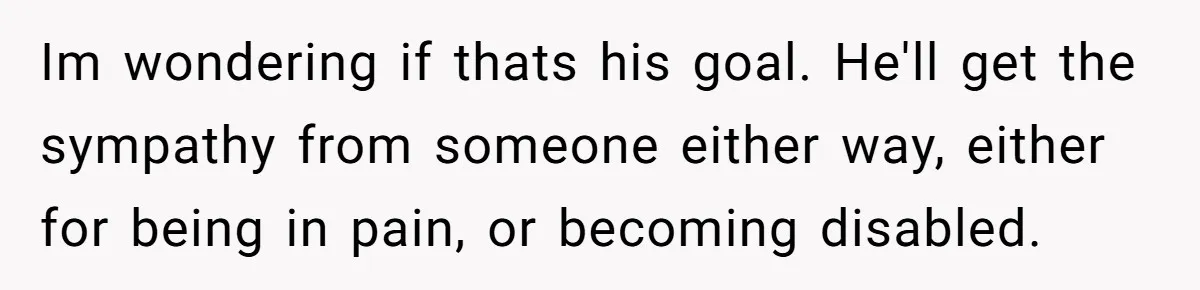 Im wondering if thats his goal. He'll get the sympathy from someone either way, either for being in pain, or becoming disabled.