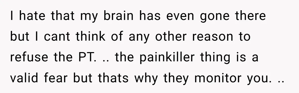 I hate that my brain has even gone there but I cant think of any other reason to refuse the PT. .. the painkiller thing is a valid fear but...