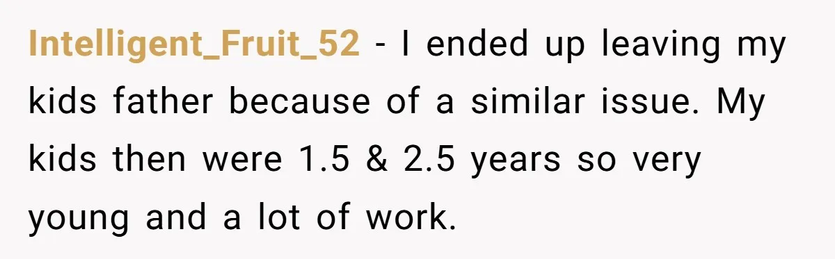 Intelligent_Fruit_52 − I ended up leaving my kids father because of a similar issue. My kids then were 1.5 & 2.5 years so very young and a lot of work.