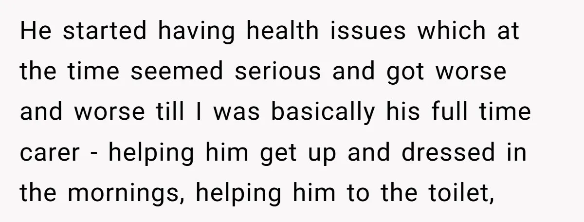 He started having health issues which at the time seemed serious and got worse and worse till I was basically his full time carer - helping him get up and...