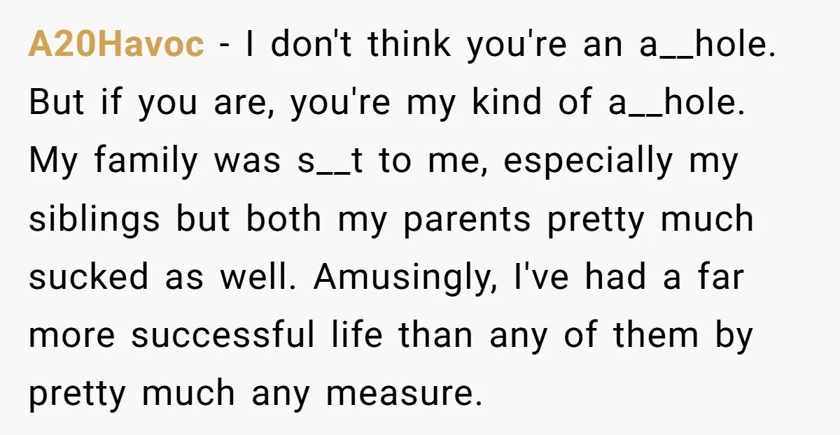 A20Havoc - I don't think you're an a__hole. But if you are, you're my kind of a__hole. My family was s__t to me, especially my siblings but both my parents...