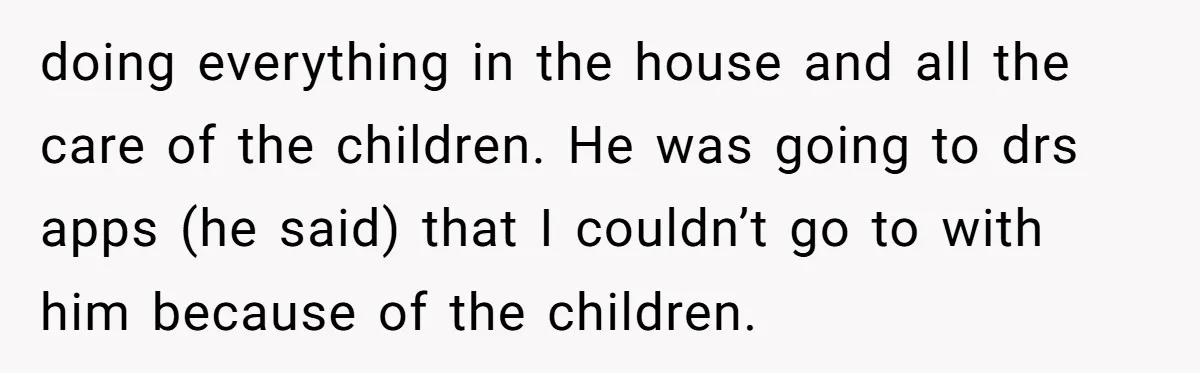 doing everything in the house and all the care of the children. He was going to drs apps (he said) that I couldn’t go to with him because of the...