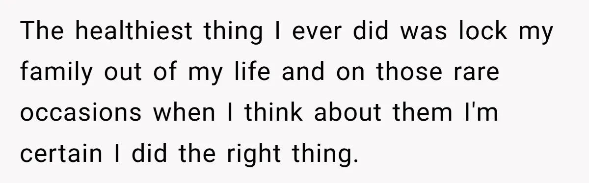 The healthiest thing I ever did was lock my family out of my life and on those rare occasions when I think about them I'm certain I did the right...