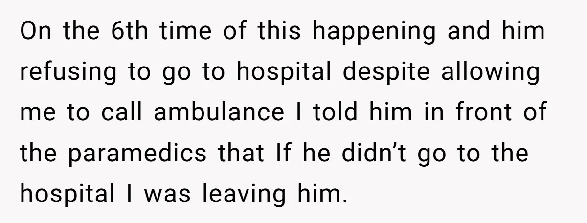 On the 6th time of this happening and him refusing to go to hospital despite allowing me to call ambulance I told him in front of the paramedics that If...
