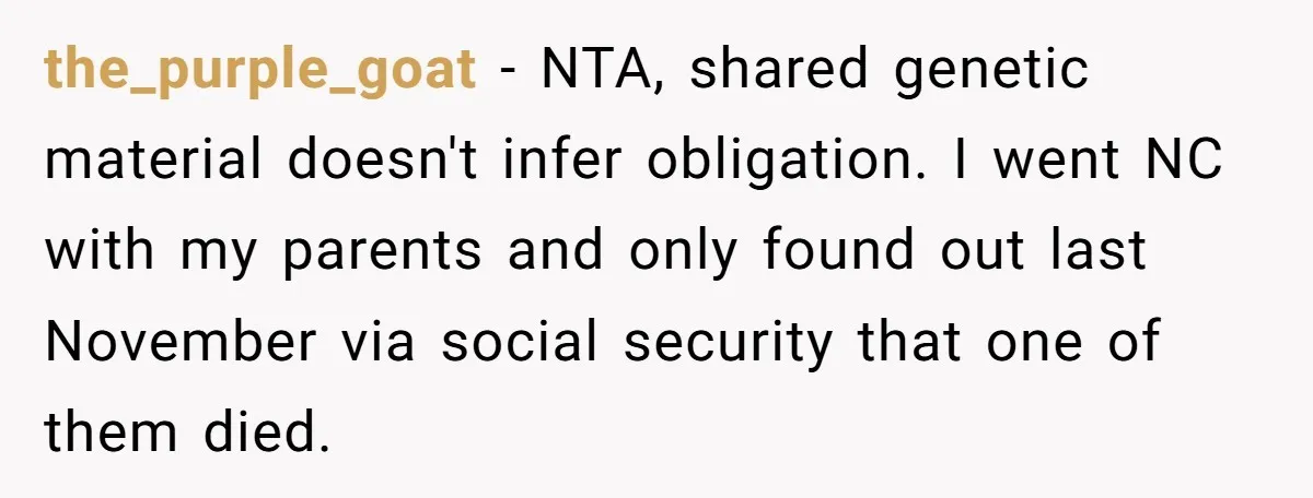 the_purple_goat - NTA, shared genetic material doesn't infer obligation. I went NC with my parents and only found out last November via social security that one of them died.