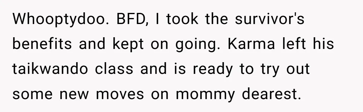 Whooptydoo. BFD, I took the survivor's benefits and kept on going. Karma left his taikwando class and is ready to try out some new moves on mommy dearest.