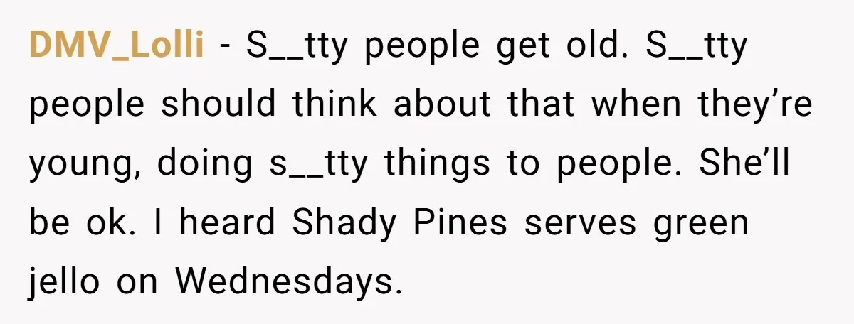 DMV_Lolli - S__tty people get old. S__tty people should think about that when they’re young, doing s__tty things to people. She’ll be ok. I heard Shady Pines serves green jello...