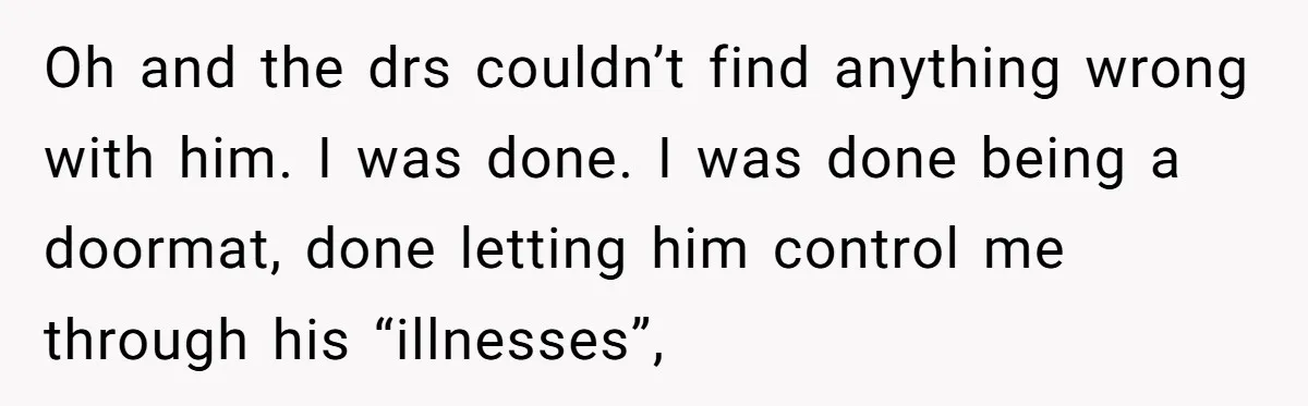 Oh and the drs couldn’t find anything wrong with him. I was done. I was done being a doormat, done letting him control me through his “illnesses”,