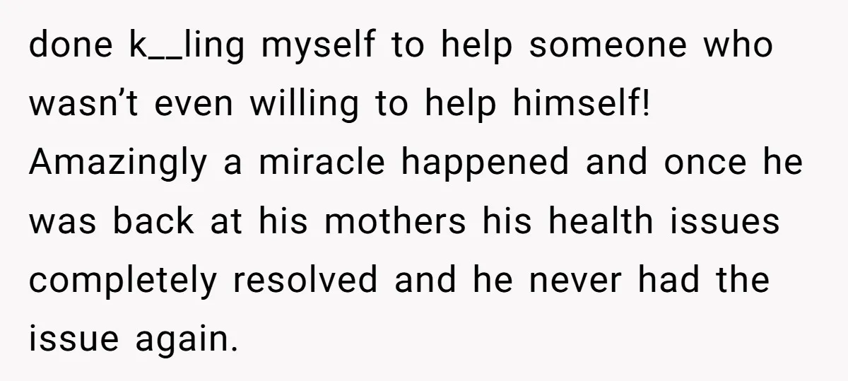 done k__ling myself to help someone who wasn’t even willing to help himself! Amazingly a miracle happened and once he was back at his mothers his health issues completely resolved...