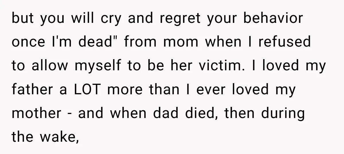 but you will cry and regret your behavior once I'm dead" from mom when I refused to allow myself to be her victim. I loved my father a LOT more...