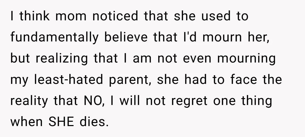 I think mom noticed that she used to fundamentally believe that I'd mourn her, but realizing that I am not even mourning my least-hated parent, she had to face the...