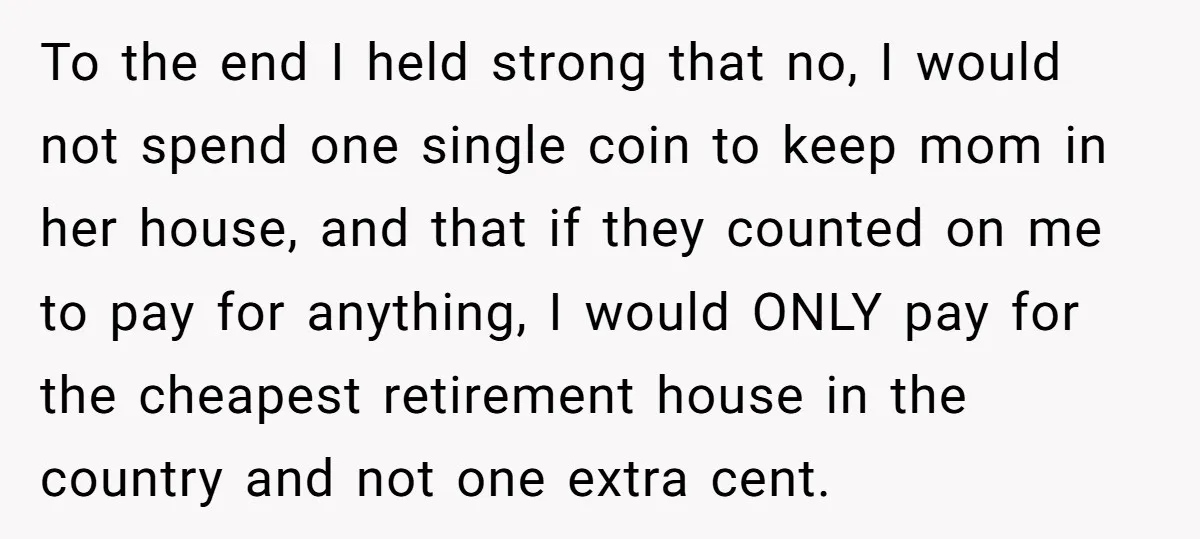 To the end I held strong that no, I would not spend one single coin to keep mom in her house, and that if they counted on me to pay...