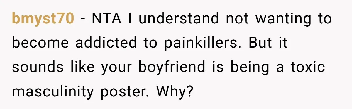 bmyst70 − NTA I understand not wanting to become addicted to painkillers. But it sounds like your boyfriend is being a toxic masculinity poster. Why?