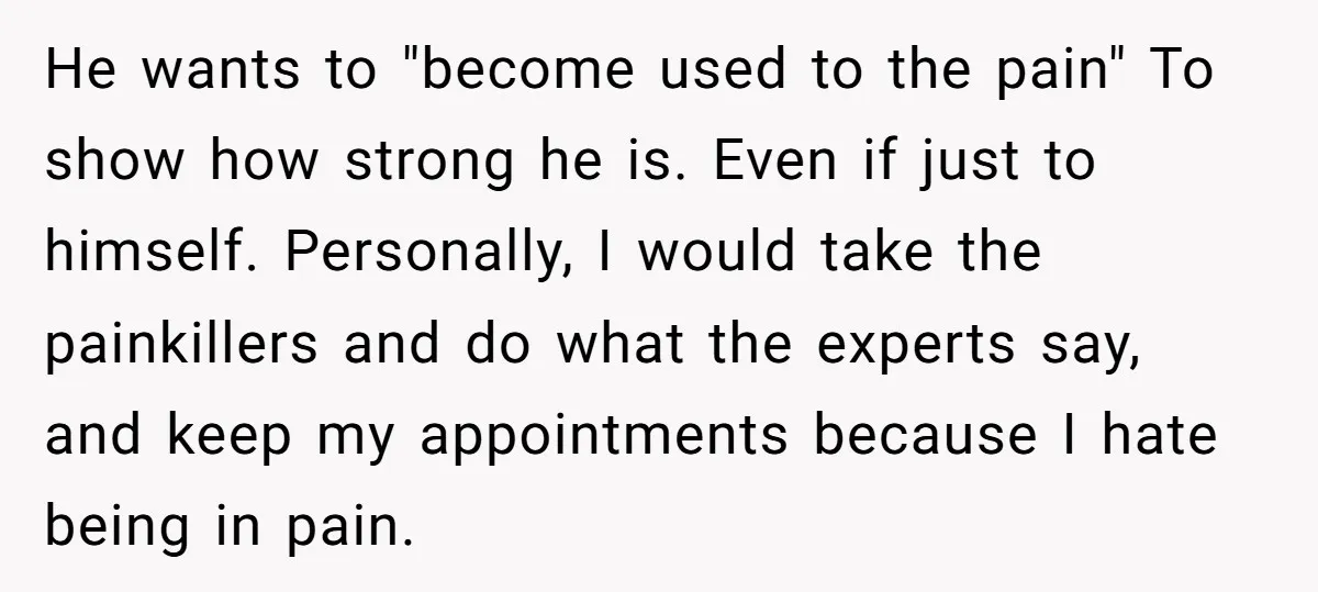 He wants to "become used to the pain" To show how strong he is. Even if just to himself. Personally, I would take the painkillers and do what the experts...