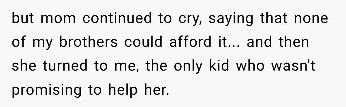 but mom continued to cry, saying that none of my brothers could afford it... and then she turned to me, the only kid who wasn't promising to help her.