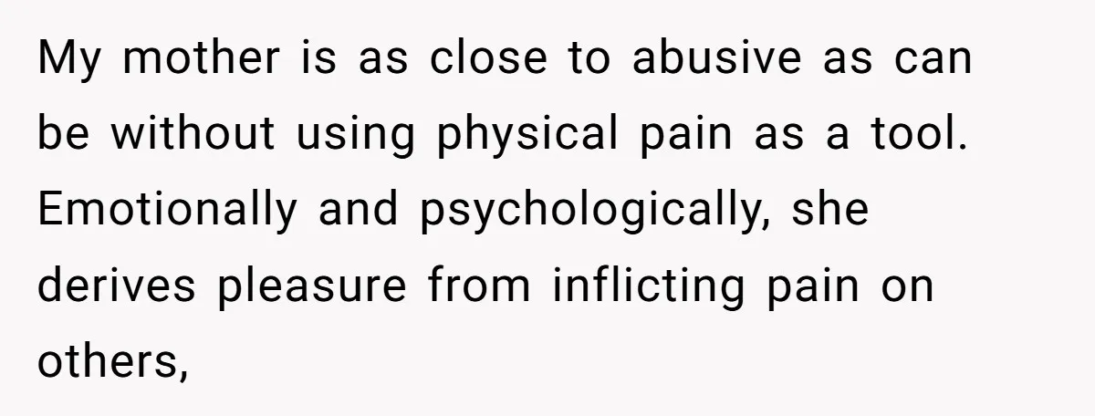 My mother is as close to abusive as can be without using physical pain as a tool. Emotionally and psychologically, she derives pleasure from inflicting pain on others,
