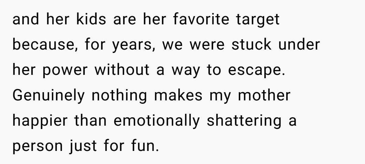 and her kids are her favorite target because, for years, we were stuck under her power without a way to escape. Genuinely nothing makes my mother happier than emotionally shattering...