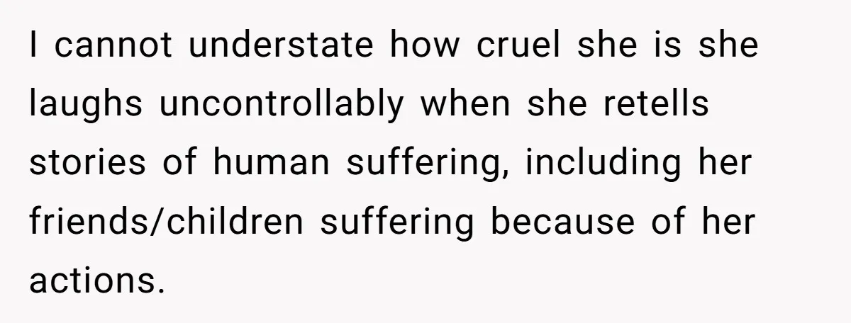 I cannot understate how cruel she is she laughs uncontrollably when she retells stories of human suffering, including her friends/children suffering because of her actions.