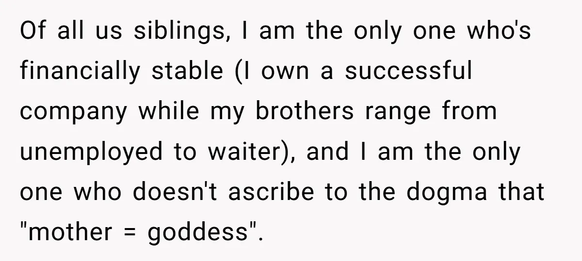 Of all us siblings, I am the only one who's financially stable (I own a successful company while my brothers range from unemployed to waiter), and I am the only...