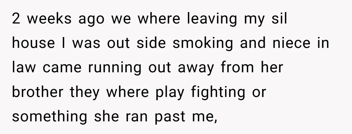 2 weeks ago we where leaving my sil house I was out side smoking and niece in law came running out away from her brother they where play fighting or...