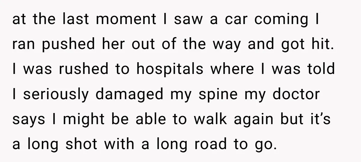 at the last moment I saw a car coming I ran pushed her out of the way and got hit. I was rushed to hospitals where I was told I...