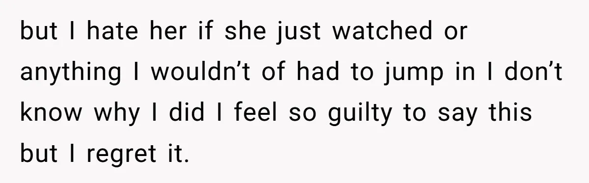 but I hate her if she just watched or anything I wouldn’t of had to jump in I don’t know why I did I feel so guilty to say this...