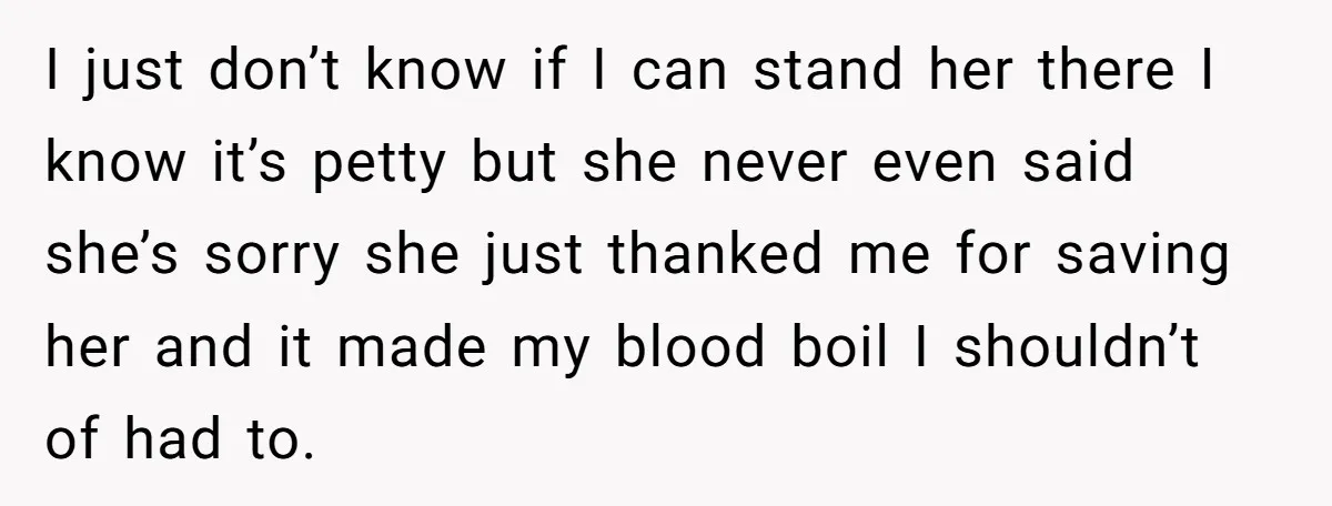 I just don’t know if I can stand her there I know it’s petty but she never even said she’s sorry she just thanked me for saving her and it...