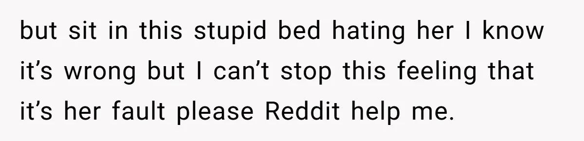 but sit in this stupid bed hating her I know it’s wrong but I can’t stop this feeling that it’s her fault please Reddit help me.